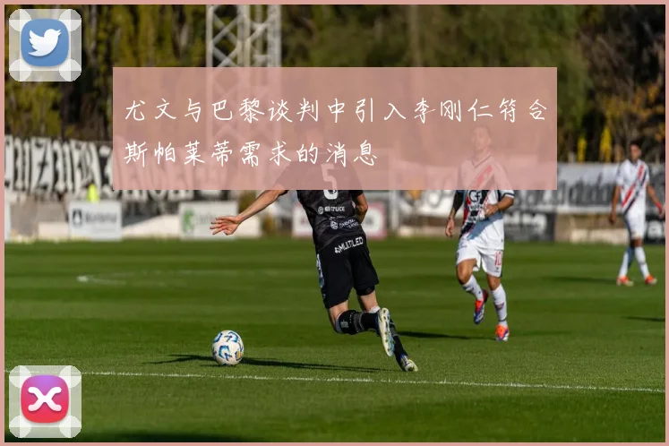 尤文与巴黎谈判中引入李刚仁符合斯帕莱蒂需求的消息